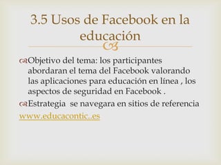 3.5 Usos de Facebook en la
          educación
                     
Objetivo del tema: los participantes
 abordaran el tema del Facebook valorando
 las aplicaciones para educación en línea , los
 aspectos de seguridad en Facebook .
Estrategia se navegara en sitios de referencia
www.educacontic..es
 