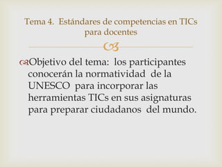 Tema 4. Estándares de competencias en TICs
               para docentes
                    
Objetivo del tema: los participantes
 conocerán la normatividad de la
 UNESCO para incorporar las
 herramientas TICs en sus asignaturas
 para preparar ciudadanos del mundo.
 