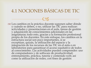 4.1 NOCIONES BÁSICAS DE TIC
                           
 Los cambios en la práctica docente suponen saber dónde
  y cuándo se deben, o no, utilizar las TIC para realizar:
  actividades y presentaciones en el aula, tareas de gestión
  y adquisición de conocimientos adicionales en las
  asignaturas; todo esto, gracias a la formación profesional
  propia de los docentes. En este enfoque, los cambios en la
  estructura social son poco importantes, si se
  exceptúan, quizás, la utilización del espacio y la
  integración de los recursos de las TIC en el aula o en
  laboratorios para garantizar el acceso equitativo de todos
  al conocimiento. Las actividades pueden comprender: uso
  de computadores y de software de productividad;
  entrenamiento, práctica, tutoría y contenido web; así
  como la utilización de redes, con fines de gestión
 