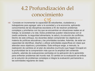 4.2 Profundización del
                  conocimiento
                                     
 Consiste en incrementar la capacidad de estudiantes, ciudadanos y
   trabajadores para agregar valor a la sociedad y a la economía, aplicando
   conocimientos de las disciplinas escolares a fin de resolver problemas
   complejos y prioritarios con los que se encuentran en situaciones reales en el
   trabajo, la sociedad y la vida. Estos problemas pueden relacionarse con el
   medio ambiente, la seguridad alimentaria, la salud y la solución de conflictos.
   Dentro de este enfoque, los docentes deben comprender los objetivos en
   materia de políticas educativas y las prioridades sociales. Además, de estar en
   capacidad de identificar, diseñar y utilizar actividades específicas en clase que
   atiendan esos objetivos y prioridades. Este enfoque exige, a menudo, la
   realización de cambios en el plan de estudios (currículo) que hagan hincapié en
   la profundidad de la comprensión más que en la amplitud del contenido
   cubierto, además de evaluaciones centradas en la aplicación de lo aprendido
   para enfrentar problemas del mundo real. El cambio en la evaluación se enfoca
   en la solución de problemas complejos e integra la evaluación permanente a
   las actividades regulares de clase.
 