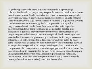 La pedagogía asociada a este enfoque comprende el aprendizaje
colaborativo basado en proyectos y en problemas en el que los estudiantes
examinan un tema a fondo y aportan sus conocimientos para responder
interrogantes, temas y problemas cotidianos complejos. En este enfoque,
la enseñanza/aprendizaje se centra en el estudiante y el papel del docente
consiste en estructurar tareas, guiar la comprensión y apoyar los
proyectos colaborativos de éstos. Para desempeñar este papel, los
docentes deben tener competencias que les permitan ayudar a los
estudiantes a generar, implementar y monitorear, planteamientos de
proyectos y sus soluciones. Al asumir este papel, los docentes ayudan a
los estudiantes a crear, implementar y monitorear tanto proyectos como
soluciones. En este enfoque tanto las estructuras de las aulas de clase
como los periodos de clase son más dinámicos y, los estudiantes trabajan
en grupo durante períodos de tiempo más largos. Para contribuir a la
comprensión de conceptos fundamentales por parte de los estudiantes, los
docentes utilizarán herramientas de las TIC no lineales y específicas para
una asignatura, tales como: visualizaciones para ciencias naturales,
instrumentos de análisis de datos para matemáticas y simulaciones de
desempeño de funciones (roles) para ciencias sociales.
 