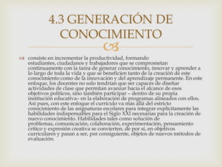 4.3 GENERACIÓN DE
              CONOCIMIENTO
                                   
 consiste en incrementar la productividad, formando
  estudiantes, ciudadanos y trabajadores que se comprometan
  continuamente con la tarea de generar conocimiento, innovar y aprender a
  lo largo de toda la vida y que se beneficien tanto de la creación de este
  conocimiento como de la innovación y del aprendizaje permanente. En este
  enfoque, los docentes no solo tendrían que ser capaces de diseñar
  actividades de clase que permitan avanzar hacia el alcance de esos
  objetivos políticos, sino también participar – dentro de su propia
  institución educativa– en la elaboración de programas alineados con ellos.
  Así pues, con este enfoque el currículo va más allá del estricto
  conocimiento de las asignaturas escolares para integrar explícitamente las
  habilidades indispensables para el Siglo XXI necesarias para la creación de
  nuevo conocimiento. Habilidades tales como solución de
  problemas, comunicación, colaboración, experimentación, pensamiento
  crítico y expresión creativa se convierten, de por sí, en objetivos
  curriculares y pasan a ser, por consiguiente, objetos de nuevos métodos de
  evaluación.
 