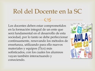 Rol del Docente en la SC
                         
Los docentes deben estar comprometidos
en la formación integral de un ente que
será fundamental en el desarrollo de esta
sociedad, por lo tanto se debe perfeccionar
continuamente, renovando los métodos de
enseñanza, utilizando para ello nuevos
materiales y equipos (Tics) más
sofisticados, con los cuales los alumnos
vayan también interactuando y
conociendo.
 