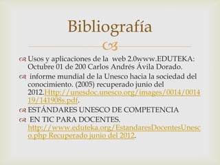 Bibliografía
                  
 Usos y aplicaciones de la web 2.0www.EDUTEKA:
  Octubre 01 de 200 Carlos Andrés Ávila Dorado.
 informe mundial de la Unesco hacia la sociedad del
  conocimiento. (2005) recuperado junio del
  2012.Http://unesdoc.unesco.org/images/0014/0014
  19/141908s.pdf.
 ESTÁNDARES UNESCO DE COMPETENCIA
 EN TIC PARA DOCENTES.
  http://www.eduteka.org/EstandaresDocentesUnesc
  o.php Recuperado junio del 2012.
 