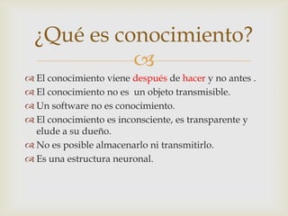 ¿Qué es conocimiento?
            
 El conocimiento viene después de hacer y no antes .
 El conocimiento no es un objeto transmisible.
 Un software no es conocimiento.
 El conocimiento es inconsciente, es transparente y
  elude a su dueño.
 No es posible almacenarlo ni transmitirlo.
 Es una estructura neuronal.
 