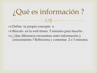 ¿Qué es información ?
            
 Define tu propio concepto o
 Búscalo en la web tienes 5 minutos para hacerlo .
 ¿ Que diferencia encuentras entre información y
  conocimiento.? Reflexiona y comentar. 2 o 3 minutos.
 