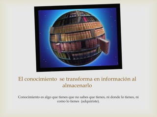 El conocimiento se transforma en información al
                 almacenarlo

Conocimiento es algo que tienes que no sabes que tienes, ni donde lo tienes, ni
                        como lo tienes (adquiriste).
 