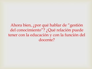 Ahora bien, ¿por qué hablar de “gestión
 del conocimiento”? ¿Qué relación puede
tener con la educación y con la función del
                 docente?
 