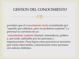GESTION DEL CONOCIMIENTO

                         
permitan que el conocimiento tácito (constituido por
“aquello que sabemos, pero no podemos expresar”) y
personal se convierta en un
 conocimiento explícito (formal, sistemático), público
y, por ende, utilizable por las personas y
organizaciones. Para lograr estos procesos es necesario
que exista intercambio, comunicación entre personas
con saberes distintos.
 