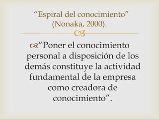 “Espiral del conocimiento”
      (Nonaka, 2000).
            
 “Poner el conocimiento
personal a disposición de los
demás constituye la actividad
 fundamental de la empresa
     como creadora de
      conocimiento”.
 