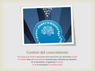 Gestión del conocimiento
Tu cuerpo y tu cerebro reaccionan ante situaciones que demandan acción.
Tu cerebro busca el conocimiento necesario para enfrentar esa situación .
                 Si lo encuentras : lo gestionas = actúas.
                  Si no lo encuentras no puedes actuar
 