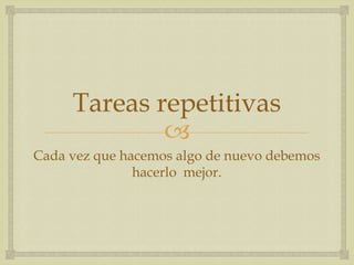 Tareas repetitivas
             
Cada vez que hacemos algo de nuevo debemos
               hacerlo mejor.
 