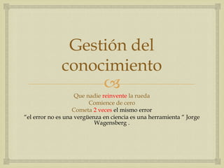 Gestión del
              conocimiento
                   
                    Que nadie reinvente la rueda
                         Comience de cero
                   Cometa 2 veces el mismo error
“el error no es una vergüenza en ciencia es una herramienta “ Jorge
                           Wagensberg .
 