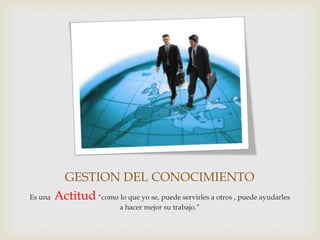 GESTION DEL CONOCIMIENTO
Es una Actitud “como lo que yo se, puede servirles a otros , puede ayudarles
                          a hacer mejor su trabajo.”
 