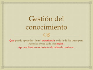 Gestión del
             conocimiento
                  
Que puedo aprender de mi experiencia o de la de los otros para
              hacer las cosas cada vez mejor .
      Aprovecho el conocimiento de miles de cerebros .
 