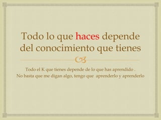Todo lo que haces depende
 del conocimiento que tienes
                           
    Todo el K que tienes depende de lo que has aprendido .
No basta que me digan algo, tengo que aprenderlo y aprenderlo
 