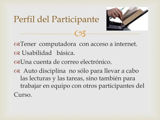 Perfil del Participante
                      
Tener computadora con acceso a internet.
 Usabilidad básica.
Una cuenta de correo electrónico.
 Auto disciplina no sólo para llevar a cabo
  las lecturas y las tareas, sino también para
  trabajar en equipo con otros participantes del
Curso.
 