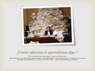 ¿Cómo sabemos si aprendimos algo ?
                          No lo sabemos hay que esperar hasta la próxima vez.
Hay bastantes cosas que hacer cada segundo involuntariamente , inconscientemente . No haces otra cosa que
          gestionar tu conocimiento ….naciste sin saber nada …todo lo has tenido que aprender.
 