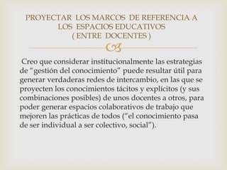 PROYECTAR LOS MARCOS DE REFERENCIA A
       LOS ESPACIOS EDUCATIVOS
          ( ENTRE DOCENTES )
                         
 Creo que considerar institucionalmente las estrategias
de “gestión del conocimiento” puede resultar útil para
generar verdaderas redes de intercambio, en las que se
proyecten los conocimientos tácitos y explícitos (y sus
combinaciones posibles) de unos docentes a otros, para
poder generar espacios colaborativos de trabajo que
mejoren las prácticas de todos (“el conocimiento pasa
de ser individual a ser colectivo, social”).
 