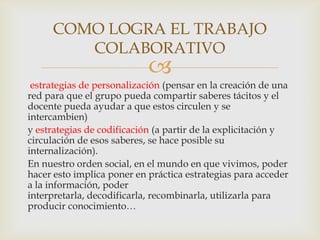 COMO LOGRA EL TRABAJO
        COLABORATIVO
                            
 estrategias de personalización (pensar en la creación de una
red para que el grupo pueda compartir saberes tácitos y el
docente pueda ayudar a que estos circulen y se
intercambien)
y estrategias de codificación (a partir de la explicitación y
circulación de esos saberes, se hace posible su
internalización).
En nuestro orden social, en el mundo en que vivimos, poder
hacer esto implica poner en práctica estrategias para acceder
a la información, poder
interpretarla, decodificarla, recombinarla, utilizarla para
producir conocimiento…
 