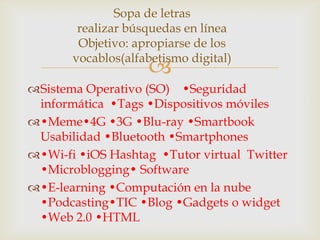 Sopa de letras
        realizar búsquedas en línea
        Objetivo: apropiarse de los
       vocablos(alfabetismo digital)
                    
Sistema Operativo (SO) •Seguridad
 informática •Tags •Dispositivos móviles
•Meme•4G •3G •Blu-ray •Smartbook
 Usabilidad •Bluetooth •Smartphones
•Wi-fi •iOS Hashtag •Tutor virtual Twitter
 •Microblogging• Software
•E-learning •Computación en la nube
 •Podcasting•TIC •Blog •Gadgets o widget
 •Web 2.0 •HTML
 