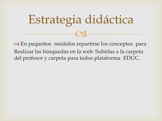 Estrategia didáctica
              
 En pequeños módulos repartirse los conceptos para
Realizar las búsquedas en la web. Subirlas a la carpeta
del profesor y carpeta para todos plataforma EDUC.
 