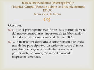 técnica instrucciones (interrogativa) y
  (Técnica Grupal )Foro de debate en línea plataforma
                         EDUC
                  tema sopa de letras.

                         
Objetivos:
 1. que el participante manifieste sus puntos de vista
  del nuevo vocabulario incorporado (alfabetización
  digital ) y del uso exponencial de las TICS.
 2. la instructora detectara la comprensión que cada
  uno de los participantes va teniendo sobre el tema
  y evaluara el logro de los objetivos en cada
  participante, se corregirán inmediatamente
  respuestas erróneas.
 