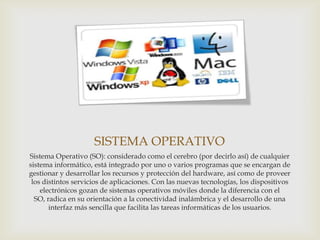 SISTEMA OPERATIVO
Sistema Operativo (SO): considerado como el cerebro (por decirlo así) de cualquier
sistema informático, está integrado por uno o varios programas que se encargan de
gestionar y desarrollar los recursos y protección del hardware, así como de proveer
 los distintos servicios de aplicaciones. Con las nuevas tecnologías, los dispositivos
    electrónicos gozan de sistemas operativos móviles donde la diferencia con el
  SO, radica en su orientación a la conectividad inalámbrica y el desarrollo de una
       interfaz más sencilla que facilita las tareas informáticas de los usuarios.
 