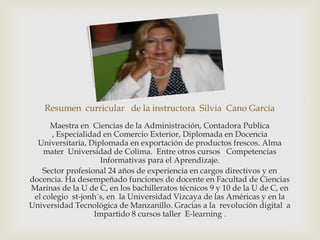 Resumen curricular de la instructora Silvia Cano García
      Maestra en Ciencias de la Administración, Contadora Publica
       , Especialidad en Comercio Exterior, Diplomada en Docencia
  Universitaria, Diplomada en exportación de productos frescos. Alma
    mater Universidad de Colima. Entre otros cursos Competencias
                     Informativas para el Aprendizaje.
    Sector profesional 24 años de experiencia en cargos directivos y en
docencia. Ha desempeñado funciones de docente en Facultad de Ciencias
Marinas de la U de C, en los bachilleratos técnicos 9 y 10 de la U de C, en
 el colegio st-jonh´s, en la Universidad Vizcaya de las Américas y en la
Universidad Tecnológica de Manzanillo. Gracias a la revolución digital a
                   Impartido 8 cursos taller E-learning .
 