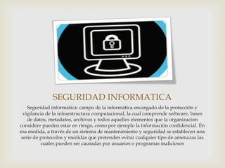 SEGURIDAD INFORMATICA
    Seguridad informática: campo de la informática encargado de la protección y
  vigilancia de la infraestructura computacional, la cual comprende software, bases
    de datos, metadatos, archivos y todos aquellos elementos que la organización
considere pueden estar en riesgo, como por ejemplo la información confidencial. En
esa medida, a través de un sistema de mantenimiento y seguridad se establecen una
 serie de protocolos y medidas que pretenden evitar cualquier tipo de amenazas las
          cuales pueden ser causadas por usuarios o programas maliciosos
 