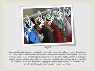 Tags:
 también llamada etiqueta o metadato, hacen referencia a las palabras claves de un texto
las cuales sirven como elementos diferenciadores en los motores de búsqueda. Entre sus
ventajas, es que estos permiten la clasificación de las distintas publicaciones de cualquier
sitio virtual, ya que filtra las palabras comunes y reclasifica los datos de los artículos. De
   esta manera, el sistema de etiquetado proporciona una ayuda eficaz al momento de
                   acceder a informaciones de interés y temas específicos
 