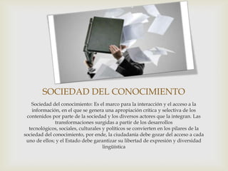 SOCIEDAD DEL CONOCIMIENTO
   Sociedad del conocimiento: Es el marco para la interacción y el acceso a la
    información, en el que se genera una apropiación crítica y selectiva de los
 contenidos por parte de la sociedad y los diversos actores que la integran. Las
              transformaciones surgidas a partir de los desarrollos
  tecnológicos, sociales, culturales y políticos se convierten en los pilares de la
sociedad del conocimiento, por ende, la ciudadanía debe gozar del acceso a cada
 uno de ellos; y el Estado debe garantizar su libertad de expresión y diversidad
                                     lingüística
 