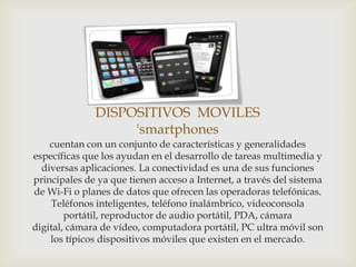 DISPOSITIVOS MOVILES
                   'smartphones
    cuentan con un conjunto de características y generalidades
específicas que los ayudan en el desarrollo de tareas multimedia y
  diversas aplicaciones. La conectividad es una de sus funciones
principales de ya que tienen acceso a Internet, a través del sistema
de Wi-Fi o planes de datos que ofrecen las operadoras telefónicas.
    Teléfonos inteligentes, teléfono inalámbrico, videoconsola
        portátil, reproductor de audio portátil, PDA, cámara
digital, cámara de vídeo, computadora portátil, PC ultra móvil son
    los típicos dispositivos móviles que existen en el mercado.
 