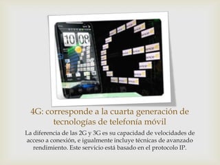 4G: corresponde a la cuarta generación de
        tecnologías de telefonía móvil
La diferencia de las 2G y 3G es su capacidad de velocidades de
acceso a conexión, e igualmente incluye técnicas de avanzado
   rendimiento. Este servicio está basado en el protocolo IP.
 