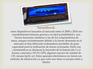 Smartbook:
estos dispositivos lanzados al mercado entre el 2009 y 2010 son
  mundialmente famosos gracias a su fácil portabilidad y uso.
    Tienen funciones similares a las de los computadores de
 mesa, aunque recientemente debido a la fuerte demanda en el
    mercado se han fabricado ordenadores portátiles de gran
  capacidad para la realización de tareas avanzadas. Entre sus
  características se destacan la duración de la batería (de 2 a 4
 horas), conexión a Wi-Fi, GPS, algunos carecen de unidad de
 CD, mouse táctil, ect. Estos aparatos electrónicos no tienen un
estándar de fabricación ya que cada uno tiene su propio estilo y
                             diseño.
 
