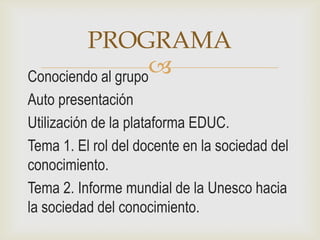 PROGRAMA
Conociendo al grupo
                   
Auto presentación
Utilización de la plataforma EDUC.
Tema 1. El rol del docente en la sociedad del
conocimiento.
Tema 2. Informe mundial de la Unesco hacia
la sociedad del conocimiento.
 
