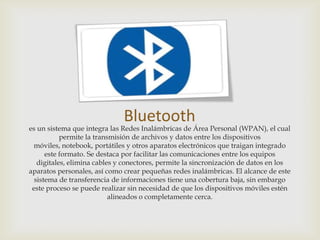 Bluetooth
es un sistema que integra las Redes Inalámbricas de Área Personal (WPAN), el cual
           permite la transmisión de archivos y datos entre los dispositivos
 móviles, notebook, portátiles y otros aparatos electrónicos que traigan integrado
      este formato. Se destaca por facilitar las comunicaciones entre los equipos
   digitales, elimina cables y conectores, permite la sincronización de datos en los
aparatos personales, así como crear pequeñas redes inalámbricas. El alcance de este
  sistema de transferencia de informaciones tiene una cobertura baja, sin embargo
 este proceso se puede realizar sin necesidad de que los dispositivos móviles estén
                           alineados o completamente cerca.
 
