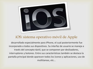 iOS: sistema operativo móvil de Apple
    desarrollado especialmente para iPhone, el cual posteriormente fue
 incorporado a todos sus dispositivos. Su interfaz de usuario se maneja a
       través del concepto táctil, que se componen por deslizadores,
  interruptores y botones. Entre sus características también se destaca la
pantalla principal donde aparecen todos los íconos y aplicaciones, uso de
                             multitareas, etc...
 
