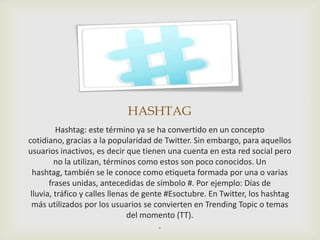 HASHTAG
         Hashtag: este término ya se ha convertido en un concepto
cotidiano, gracias a la popularidad de Twitter. Sin embargo, para aquellos
usuarios inactivos, es decir que tienen una cuenta en esta red social pero
         no la utilizan, términos como estos son poco conocidos. Un
  hashtag, también se le conoce como etiqueta formada por una o varias
       frases unidas, antecedidas de símbolo #. Por ejemplo: Días de
 lluvia, tráfico y calles llenas de gente #Esoctubre. En Twitter, los hashtag
 más utilizados por los usuarios se convierten en Trending Topic o temas
                                del momento (TT).
                                        .
 