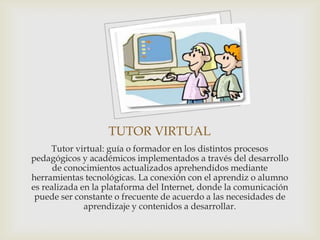TUTOR VIRTUAL
     Tutor virtual: guía o formador en los distintos procesos
pedagógicos y académicos implementados a través del desarrollo
      de conocimientos actualizados aprehendidos mediante
herramientas tecnológicas. La conexión con el aprendiz o alumno
es realizada en la plataforma del Internet, donde la comunicación
 puede ser constante o frecuente de acuerdo a las necesidades de
              aprendizaje y contenidos a desarrollar.
 