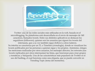 Twitter: una de las redes sociales más utilizadas en la web, basada en el
   microblogging. Su plataforma está desarrollada en el envío de mensajes de 140
      caracteres, llamados tweets. Entre sus distintos aplicativos se destacan los
      seguidores (followers), quienes son los usuarios que siguen los tweets del
           internauta, que a su vez también sigue (follow) a otros tuiteros.
Su interfaz se caracteriza por un TL o Timeline (cronología), donde se visualizan los
tweets publicados por las personas a quienes sigue y los propios. Asimismo, integra
las menciones realizadas por otros usuarios, los mensajes directos, los retweets (sus
 tweets replicados por otros internautas) las listas, que funcionan para crear grupos
  y temáticas; y búsqueda. Una de las características más populares de Twitter es el
   uso del hashtag, el cual funciona como una etiqueta, que se puede convertir en
                         Trending Topic (tema del momento).
 