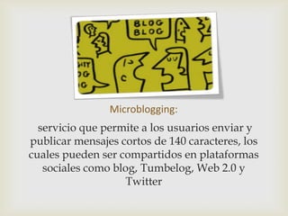 Microblogging:
  servicio que permite a los usuarios enviar y
publicar mensajes cortos de 140 caracteres, los
cuales pueden ser compartidos en plataformas
   sociales como blog, Tumbelog, Web 2.0 y
                    Twitter
 