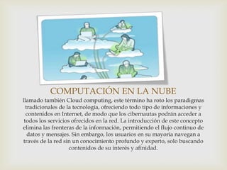 COMPUTACIÓN EN LA NUBE
llamado también Cloud computing, este término ha roto los paradigmas
  tradicionales de la tecnología, ofreciendo todo tipo de informaciones y
  contenidos en Internet, de modo que los cibernautas podrán acceder a
 todos los servicios ofrecidos en la red. La introducción de este concepto
elimina las fronteras de la información, permitiendo el flujo continuo de
   datos y mensajes. Sin embargo, los usuarios en su mayoría navegan a
través de la red sin un conocimiento profundo y experto, solo buscando
                    contenidos de su interés y afinidad.
 