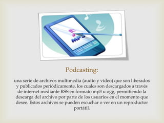 Podcasting:
una serie de archivos multimedia (audio y vídeo) que son liberados
 y publicados periódicamente, los cuales son descargados a través
  de internet mediante RSS en formato mp3 u ogg, permitiendo la
 descarga del archivo por parte de los usuarios en el momento que
 desee. Estos archivos se pueden escuchar o ver en un reproductor
                              portátil.
 