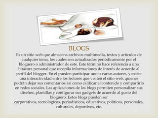 BLOGS
  Es un sitio web que almacena archivos multimedia, textos y artículos de
     cualquier tema, los cuales son actualizados periódicamente por el
   bloguero o administrador de este. Este término hace referencia a una
   bitácora personal que recopila informaciones de interés de acuerdo al
  perfil del blogger. En el pueden participar uno o varios autores, y existe
    una interactividad entre los lectores que visiten el sitio web, quienes
podrán dejar sus comentarios así como calificar el contenido y compartirlo
 en redes sociales. Las aplicaciones de los blogs permiten personalizar sus
    diseños, plantillas y configurar sus gadgets de acuerdo al gusto del
                       bloguero. Estos blogs pueden ser
corporativos, tecnológicos, periodísticos, educativos, políticos, personales,
                          culturales, deportivos, etc.
 