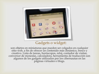 Gadgets o widget:
 son objetos en miniaturas que pueden ser colgados en cualquier
  sitio web, a fin de ofrecer un contenido más dinámico, fresco y
  creativo. Lista de tareas, horóscopos, reloj, contador de visitas,
conversor de monedas, calculadora, herramienta de traducción son
    algunos de los gadgets utilizados por los cibernautas en las
                      páginas virtuales o blogs.
                                 .
 