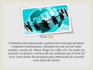 Web 2.0
el término está relacionado a aplicaciones web que permiten
   compartir informaciones. Ejemplos de este son las redes
sociales, canales de vídeos, blogs, las wikis, etc., los cuales de
acuerdo a expertos y teóricos de red sostienen que la Web 2.0
 sirve como punto de encuentro para internautas de acuerdo
                     a sus sitios de interés.
 