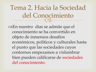 Tema 2. Hacia la Sociedad
   del Conocimiento
                  
En nuestro días se admite que el
 conocimiento se ha convertido en
 objeto de inmensos desafíos
 económicos, políticos y culturales hasta
 el punto que las sociedades cuyos
 contornos empezamos a vislumbrar
 bien pueden calificarse de sociedades
 del conocimiento.
 