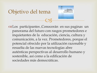 Objetivo del tema
                       
 Los participantes ,Conocerán en sus paginas un
  panorama del futuro con rasgos prometedores e
  inquietantes de la educación, ciencia, cultura y
  comunicación, a la vez. Prometedores, porque el
  potencial ofrecido por la utilización razonable y
  resuelta de las nuevas tecnologías abre
  auténticas perspectivas al desarrollo humano y
  sostenible, así como a la edificación de
  sociedades más democráticas.
 