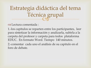 Estrategia didáctica del tema
        Técnica grupal
                           
 Lectura comentada :
1.-los capítulos se reparten entre los participantes, leer
para sintetizar la información y analizarla, subirla a la
carpeta del profesor y carpeta para todos plataforma
EDUC. En formato Word. Tiempo 140 minutos.
2.-comentar cada uno el análisis de su capitulo en el
foro de debate.
 